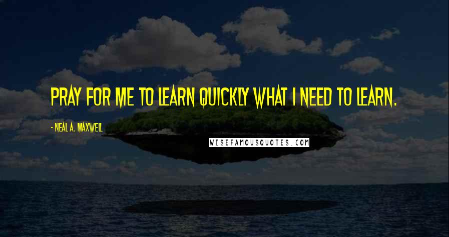 Neal A. Maxwell Quotes: Pray for me to learn quickly what I need to learn.