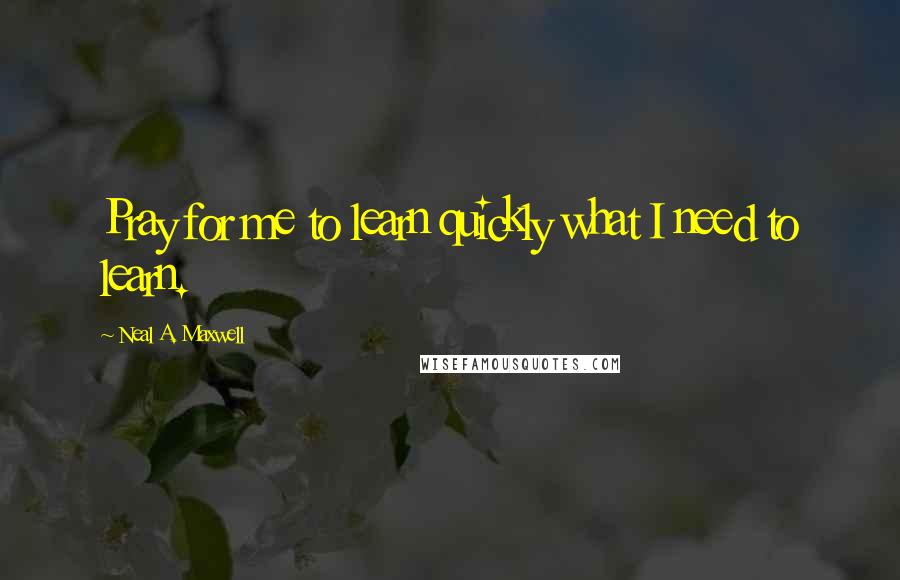 Neal A. Maxwell Quotes: Pray for me to learn quickly what I need to learn.