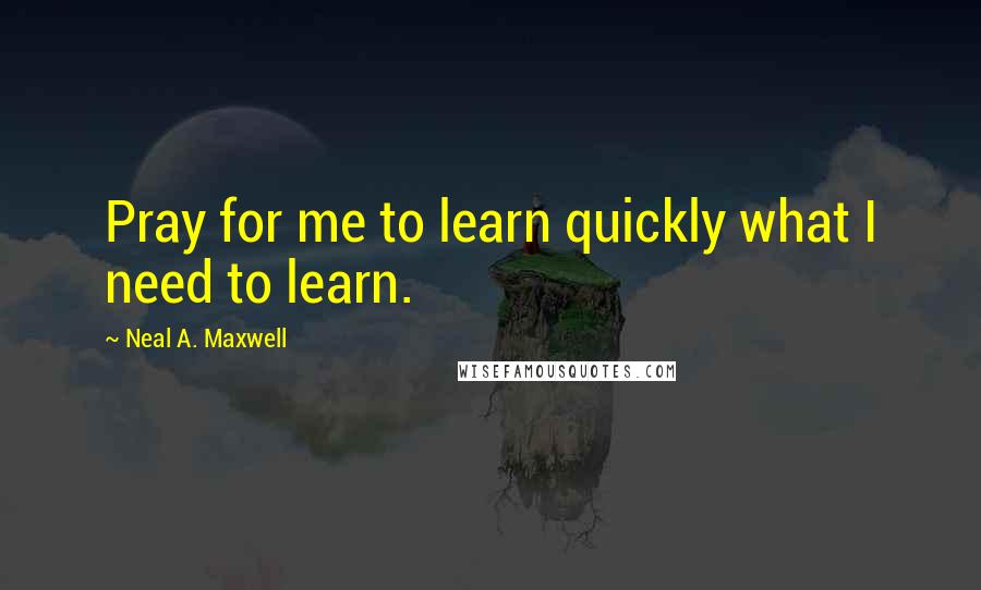 Neal A. Maxwell Quotes: Pray for me to learn quickly what I need to learn.