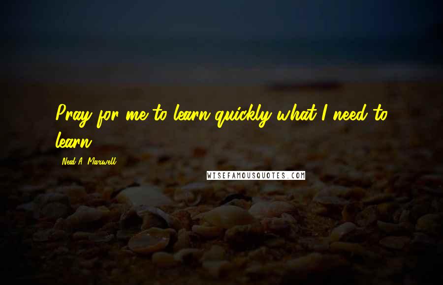 Neal A. Maxwell Quotes: Pray for me to learn quickly what I need to learn.