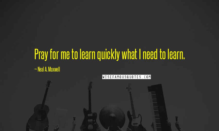 Neal A. Maxwell Quotes: Pray for me to learn quickly what I need to learn.