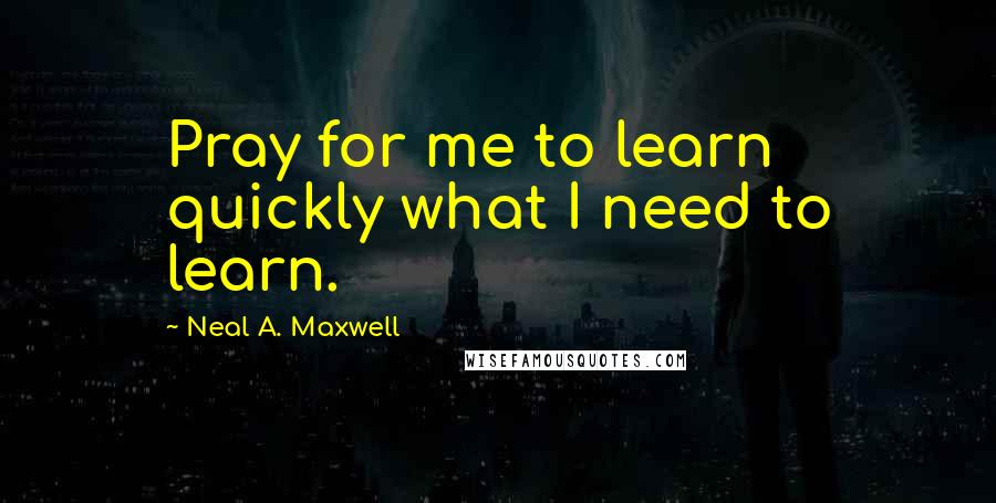 Neal A. Maxwell Quotes: Pray for me to learn quickly what I need to learn.