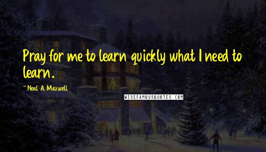 Neal A. Maxwell Quotes: Pray for me to learn quickly what I need to learn.