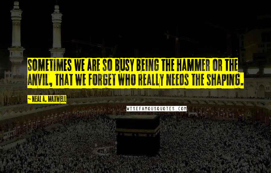 Neal A. Maxwell Quotes: Sometimes we are so busy being the hammer or the anvil, that we forget who really needs the shaping.
