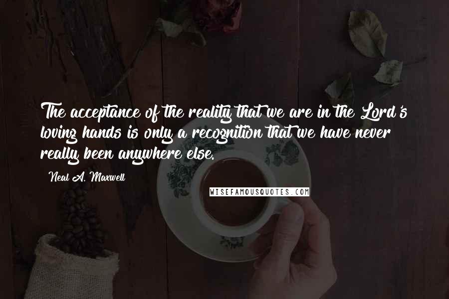Neal A. Maxwell Quotes: The acceptance of the reality that we are in the Lord's loving hands is only a recognition that we have never really been anywhere else.