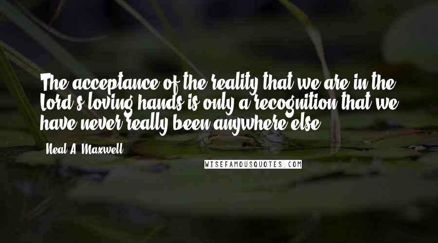 Neal A. Maxwell Quotes: The acceptance of the reality that we are in the Lord's loving hands is only a recognition that we have never really been anywhere else.