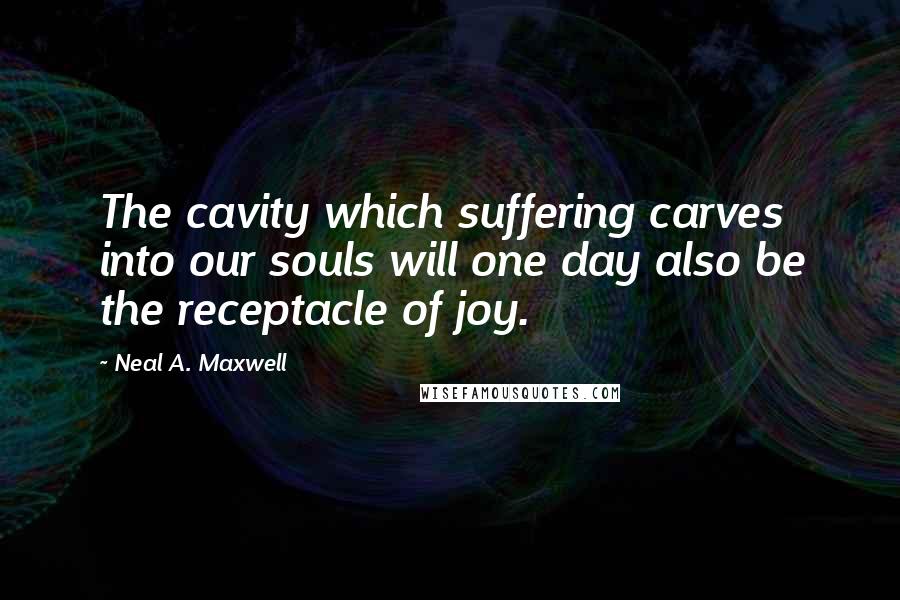 Neal A. Maxwell Quotes: The cavity which suffering carves into our souls will one day also be the receptacle of joy.