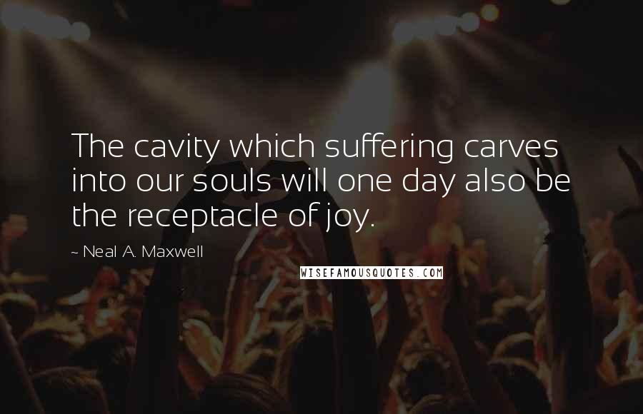 Neal A. Maxwell Quotes: The cavity which suffering carves into our souls will one day also be the receptacle of joy.