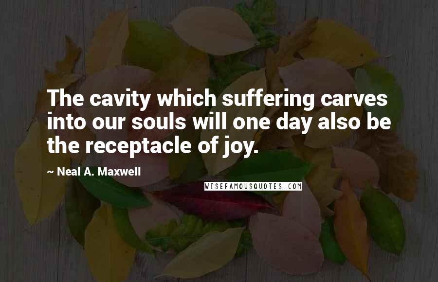 Neal A. Maxwell Quotes: The cavity which suffering carves into our souls will one day also be the receptacle of joy.