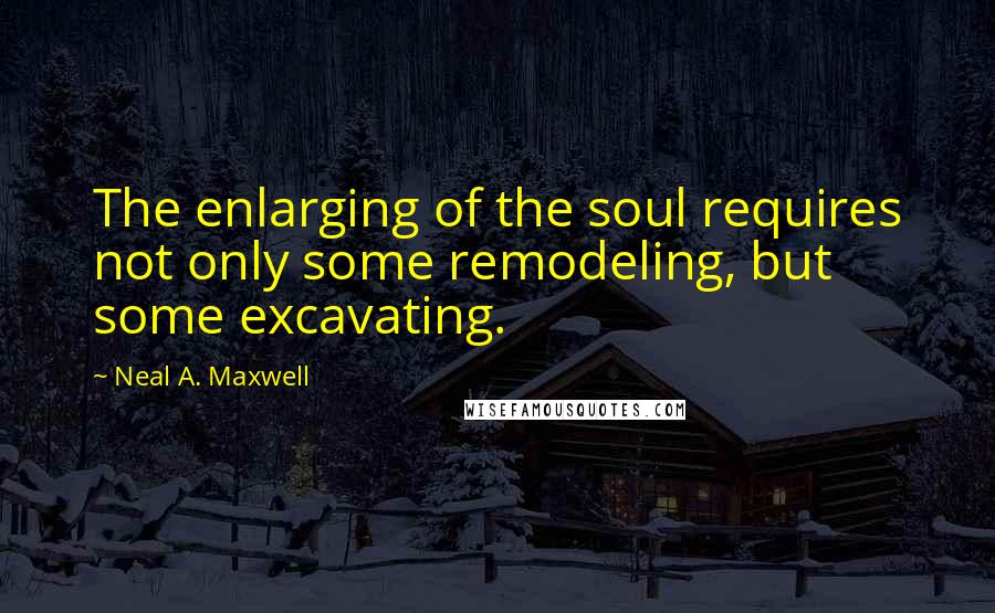 Neal A. Maxwell Quotes: The enlarging of the soul requires not only some remodeling, but some excavating.