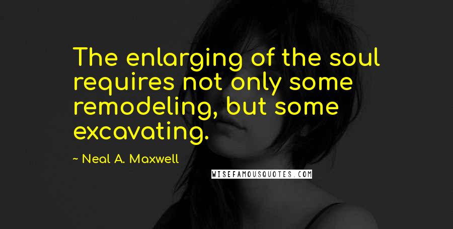 Neal A. Maxwell Quotes: The enlarging of the soul requires not only some remodeling, but some excavating.