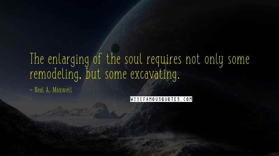 Neal A. Maxwell Quotes: The enlarging of the soul requires not only some remodeling, but some excavating.