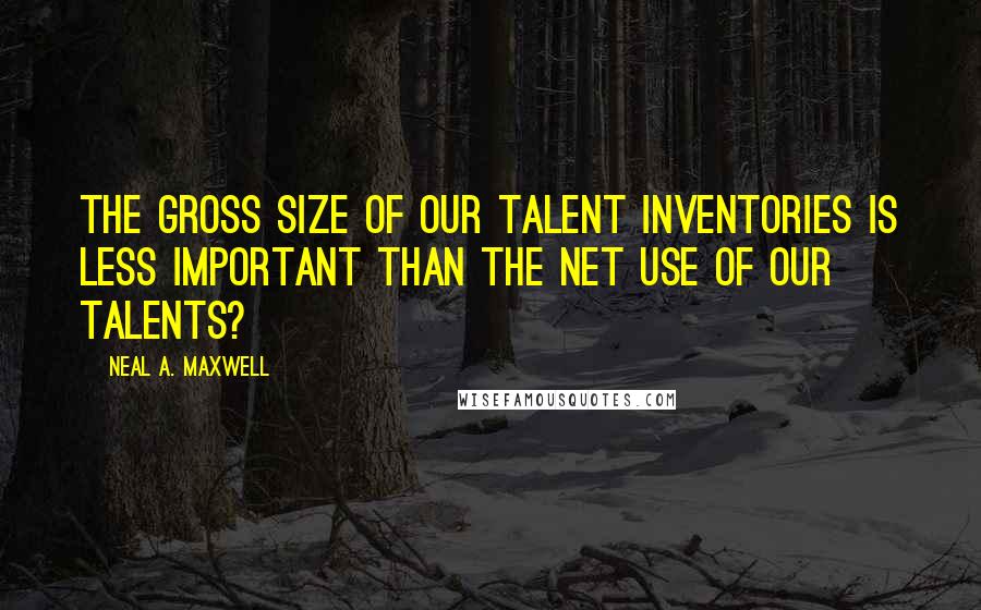 Neal A. Maxwell Quotes: The gross size of our talent inventories is less important than the net use of our talents?