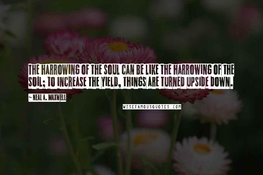 Neal A. Maxwell Quotes: The harrowing of the soul can be like the harrowing of the soil; to increase the yield, things are turned upside down.