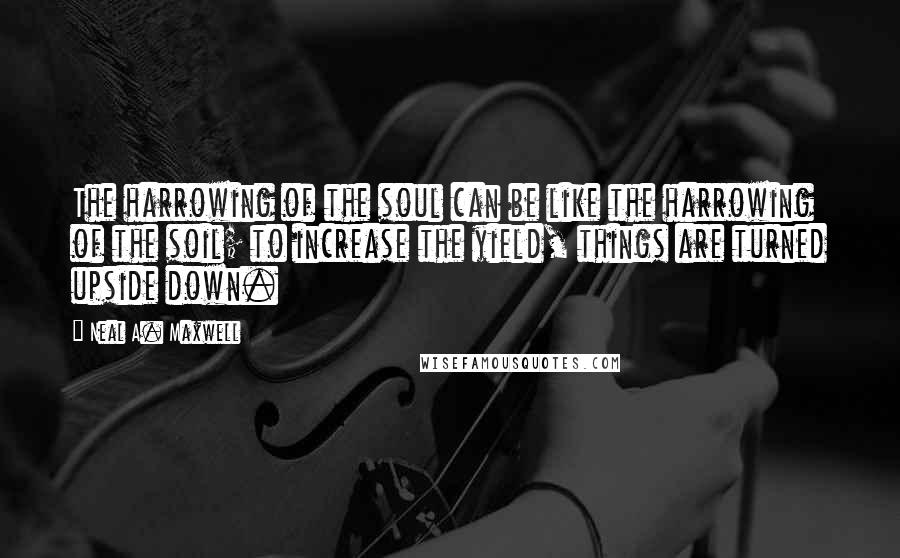 Neal A. Maxwell Quotes: The harrowing of the soul can be like the harrowing of the soil; to increase the yield, things are turned upside down.