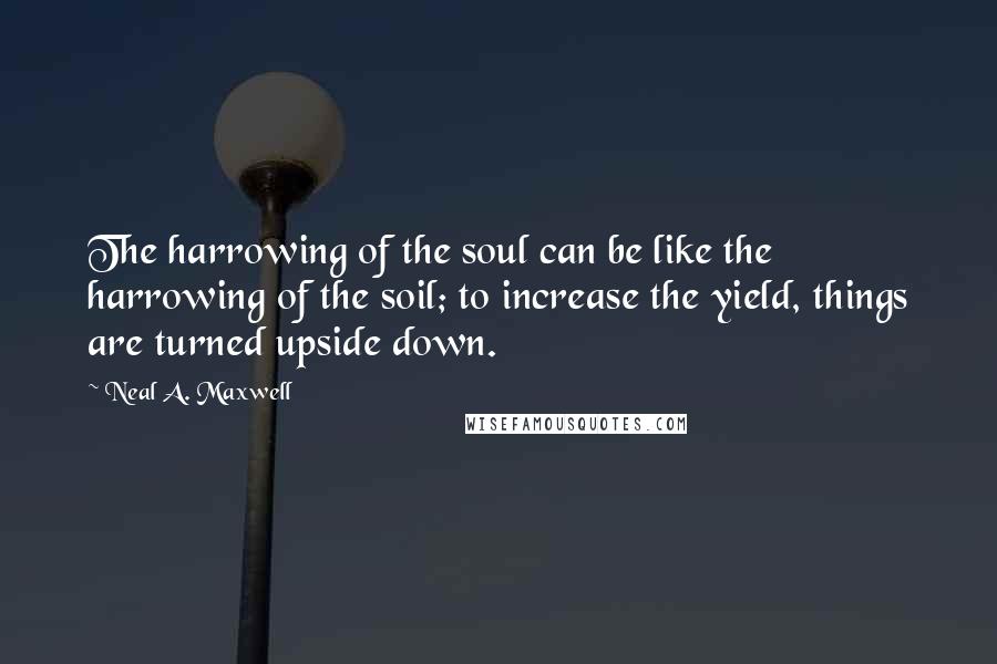 Neal A. Maxwell Quotes: The harrowing of the soul can be like the harrowing of the soil; to increase the yield, things are turned upside down.