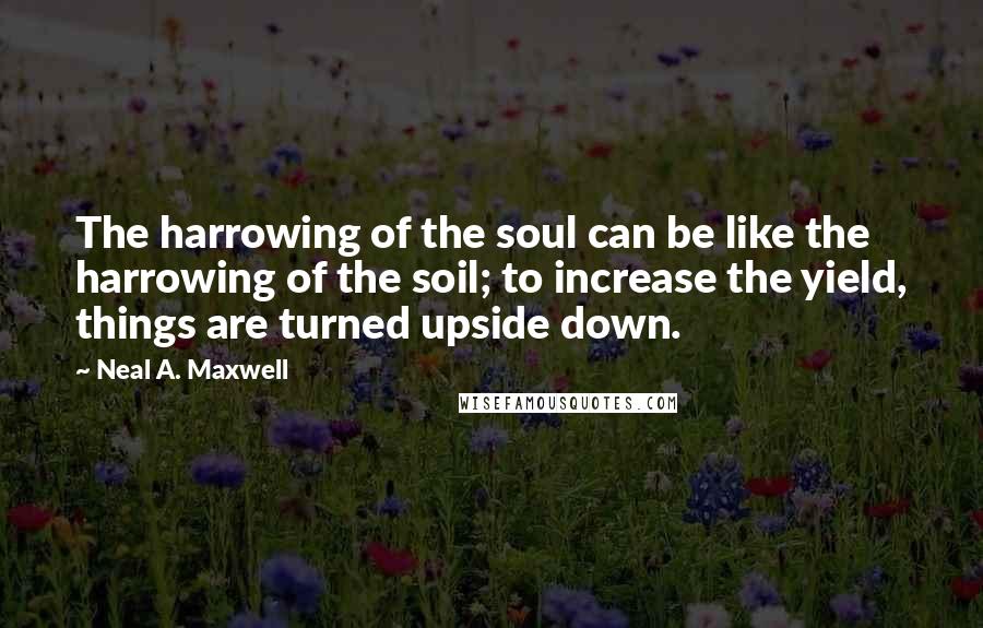 Neal A. Maxwell Quotes: The harrowing of the soul can be like the harrowing of the soil; to increase the yield, things are turned upside down.
