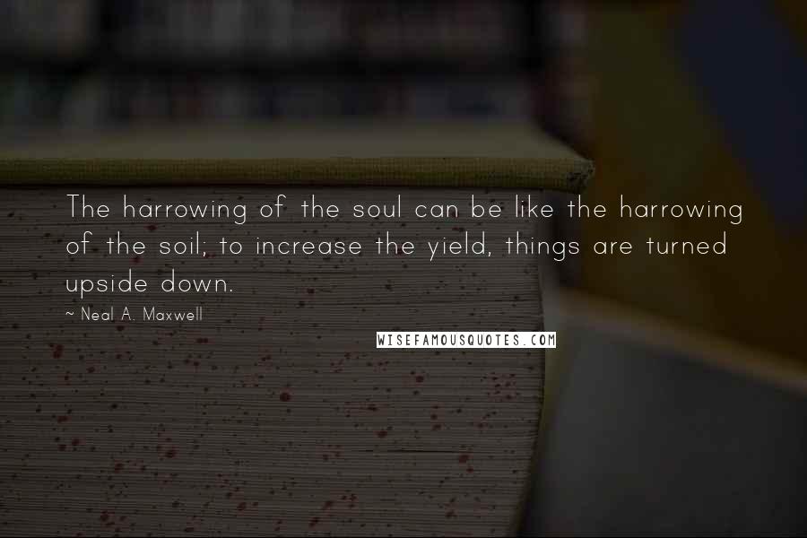 Neal A. Maxwell Quotes: The harrowing of the soul can be like the harrowing of the soil; to increase the yield, things are turned upside down.