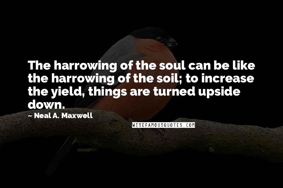 Neal A. Maxwell Quotes: The harrowing of the soul can be like the harrowing of the soil; to increase the yield, things are turned upside down.