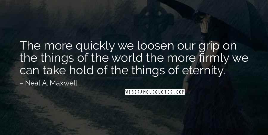 Neal A. Maxwell Quotes: The more quickly we loosen our grip on the things of the world the more firmly we can take hold of the things of eternity.