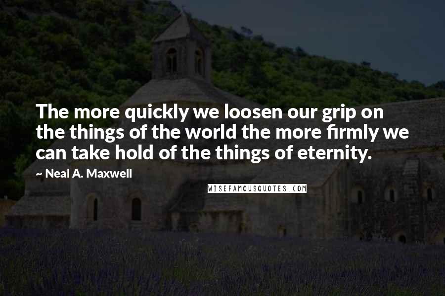 Neal A. Maxwell Quotes: The more quickly we loosen our grip on the things of the world the more firmly we can take hold of the things of eternity.