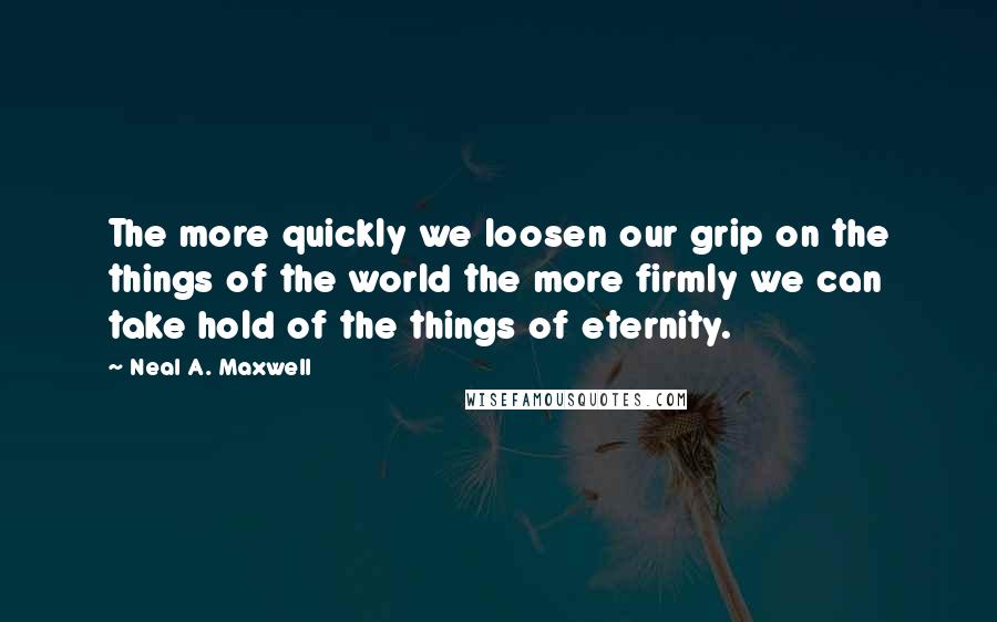 Neal A. Maxwell Quotes: The more quickly we loosen our grip on the things of the world the more firmly we can take hold of the things of eternity.