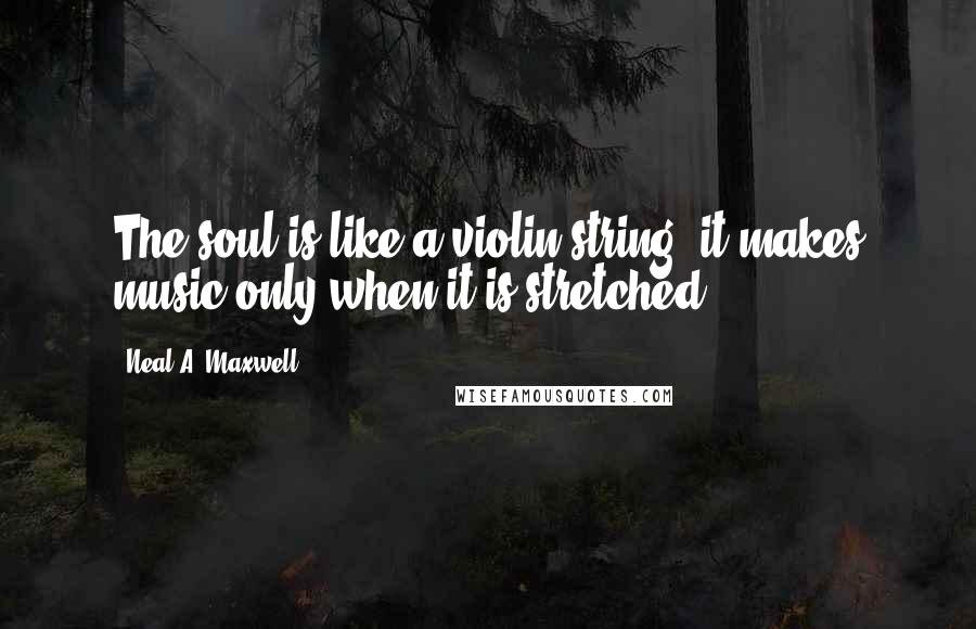 Neal A. Maxwell Quotes: The soul is like a violin string: it makes music only when it is stretched.