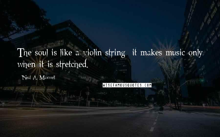 Neal A. Maxwell Quotes: The soul is like a violin string: it makes music only when it is stretched.