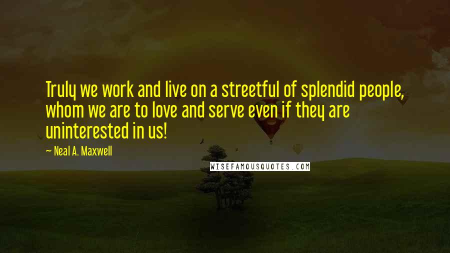 Neal A. Maxwell Quotes: Truly we work and live on a streetful of splendid people, whom we are to love and serve even if they are uninterested in us!