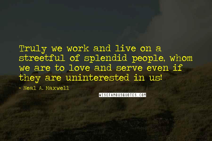 Neal A. Maxwell Quotes: Truly we work and live on a streetful of splendid people, whom we are to love and serve even if they are uninterested in us!