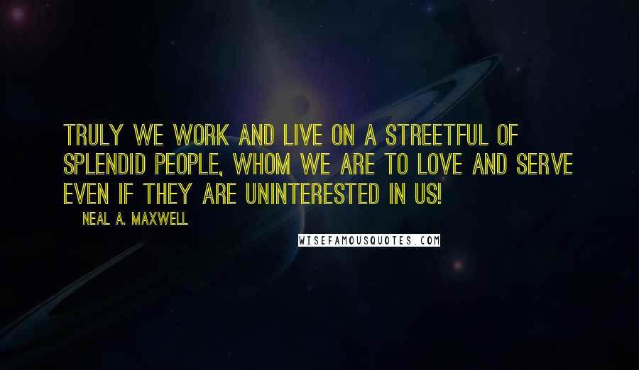 Neal A. Maxwell Quotes: Truly we work and live on a streetful of splendid people, whom we are to love and serve even if they are uninterested in us!