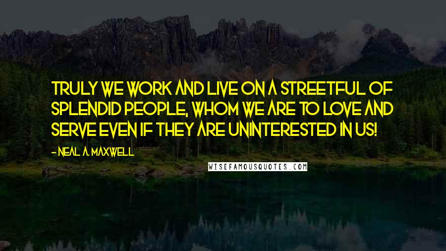 Neal A. Maxwell Quotes: Truly we work and live on a streetful of splendid people, whom we are to love and serve even if they are uninterested in us!