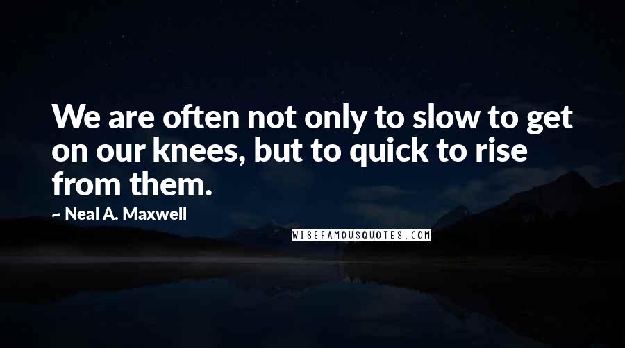 Neal A. Maxwell Quotes: We are often not only to slow to get on our knees, but to quick to rise from them.