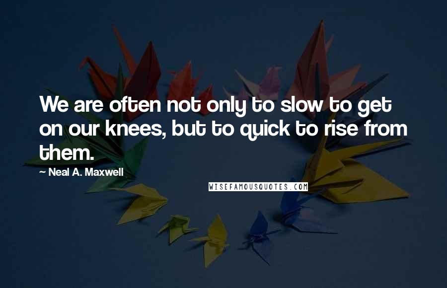 Neal A. Maxwell Quotes: We are often not only to slow to get on our knees, but to quick to rise from them.