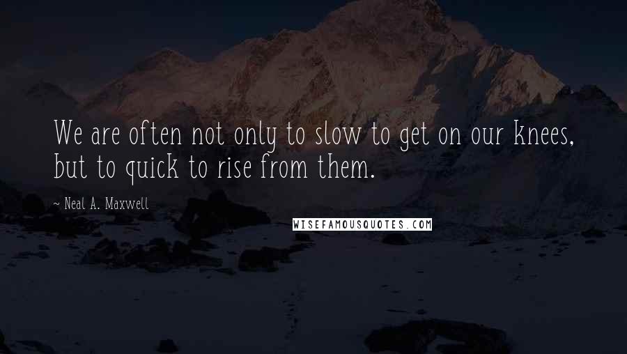 Neal A. Maxwell Quotes: We are often not only to slow to get on our knees, but to quick to rise from them.