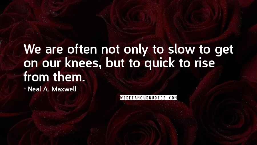 Neal A. Maxwell Quotes: We are often not only to slow to get on our knees, but to quick to rise from them.