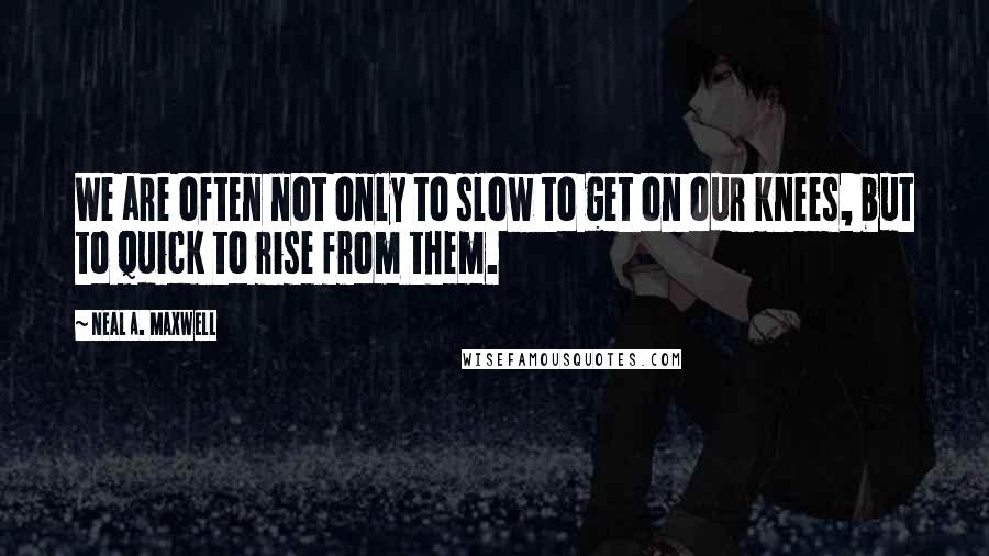 Neal A. Maxwell Quotes: We are often not only to slow to get on our knees, but to quick to rise from them.