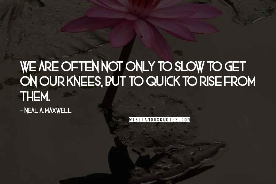 Neal A. Maxwell Quotes: We are often not only to slow to get on our knees, but to quick to rise from them.