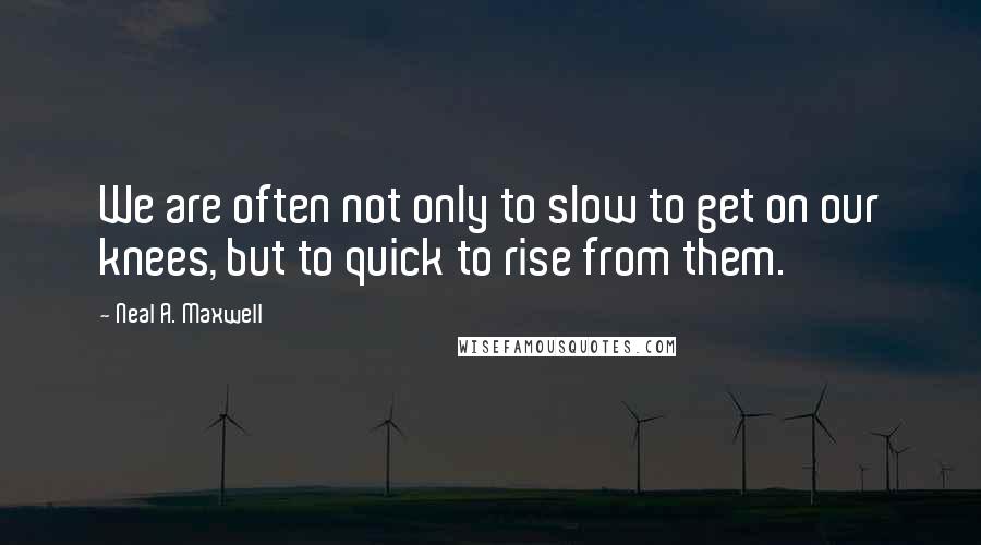 Neal A. Maxwell Quotes: We are often not only to slow to get on our knees, but to quick to rise from them.