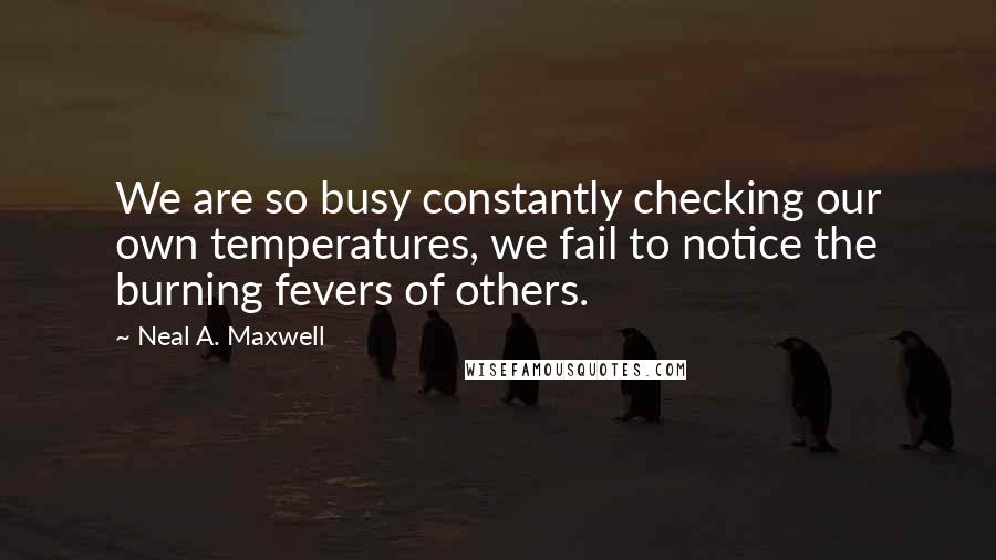 Neal A. Maxwell Quotes: We are so busy constantly checking our own temperatures, we fail to notice the burning fevers of others.