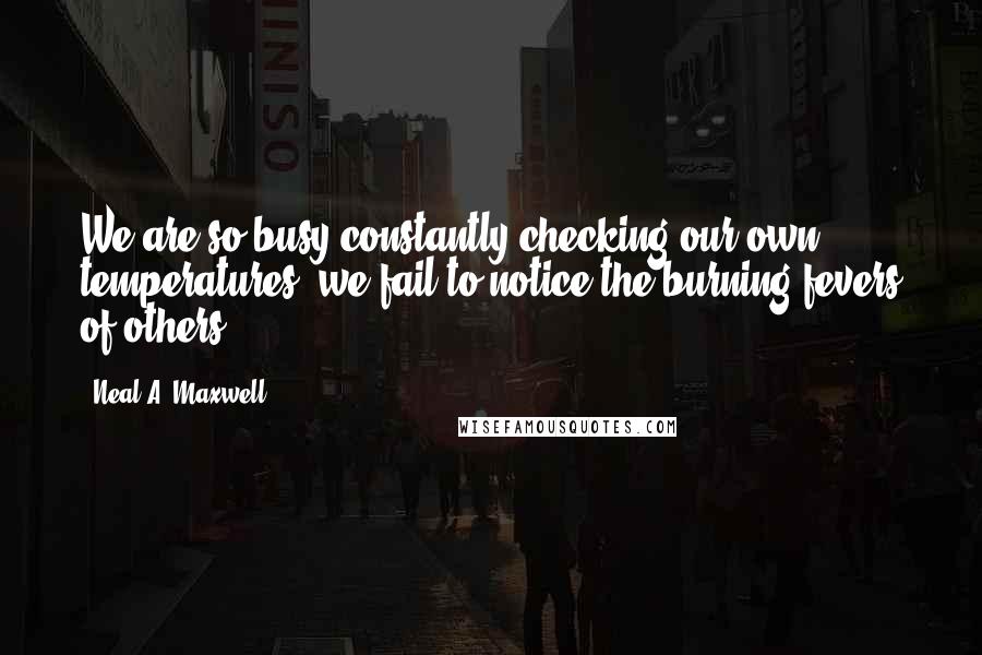 Neal A. Maxwell Quotes: We are so busy constantly checking our own temperatures, we fail to notice the burning fevers of others.