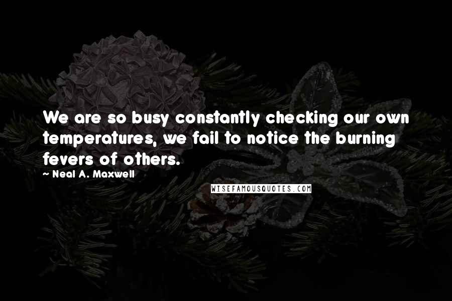 Neal A. Maxwell Quotes: We are so busy constantly checking our own temperatures, we fail to notice the burning fevers of others.