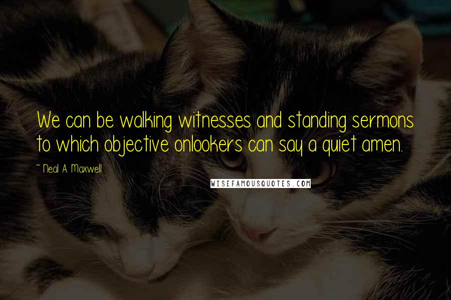 Neal A. Maxwell Quotes: We can be walking witnesses and standing sermons to which objective onlookers can say a quiet amen.