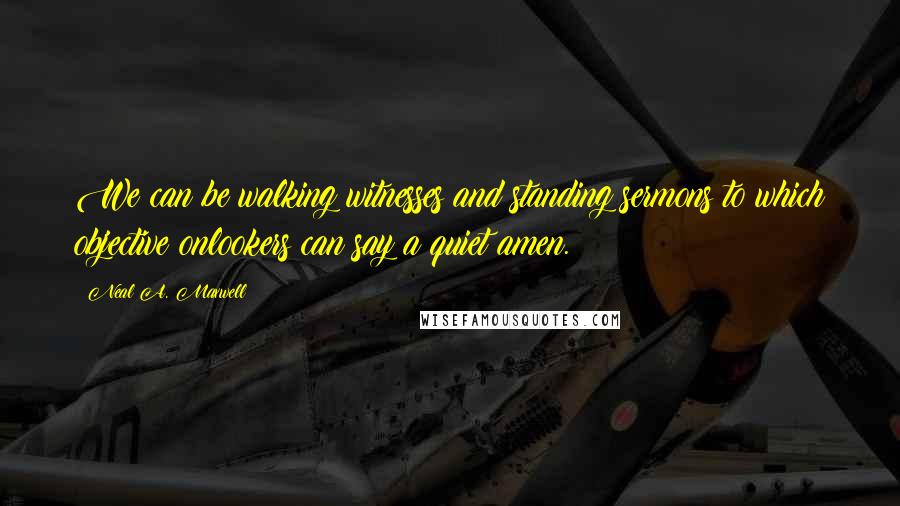 Neal A. Maxwell Quotes: We can be walking witnesses and standing sermons to which objective onlookers can say a quiet amen.
