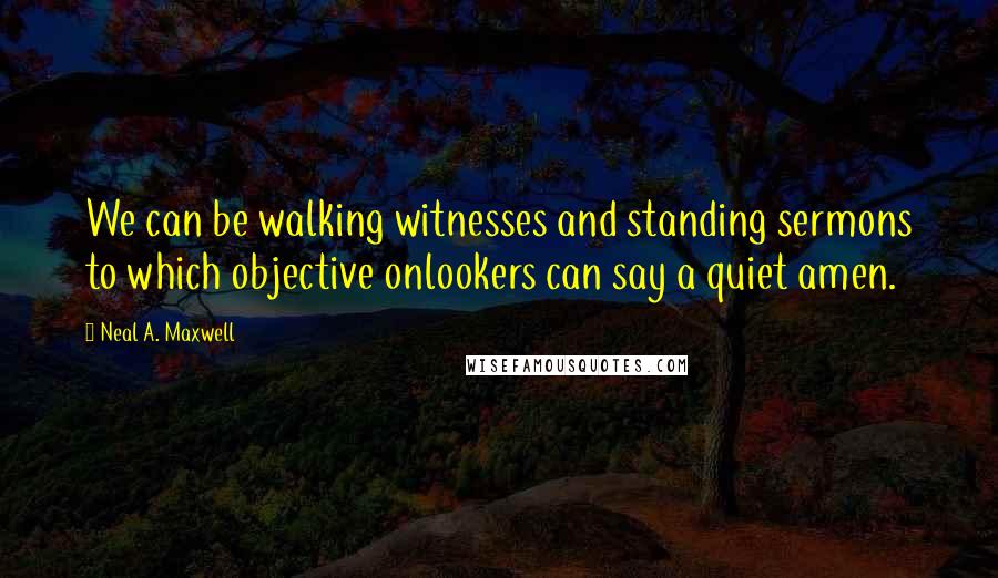 Neal A. Maxwell Quotes: We can be walking witnesses and standing sermons to which objective onlookers can say a quiet amen.