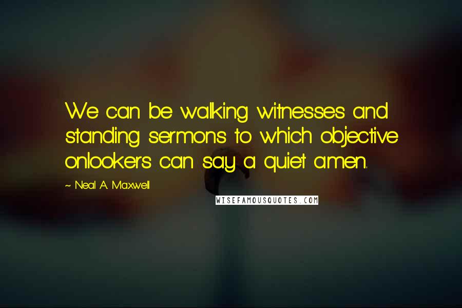 Neal A. Maxwell Quotes: We can be walking witnesses and standing sermons to which objective onlookers can say a quiet amen.