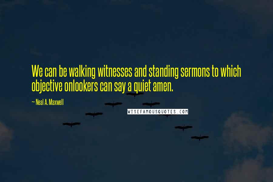 Neal A. Maxwell Quotes: We can be walking witnesses and standing sermons to which objective onlookers can say a quiet amen.