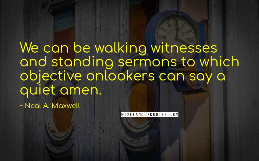 Neal A. Maxwell Quotes: We can be walking witnesses and standing sermons to which objective onlookers can say a quiet amen.