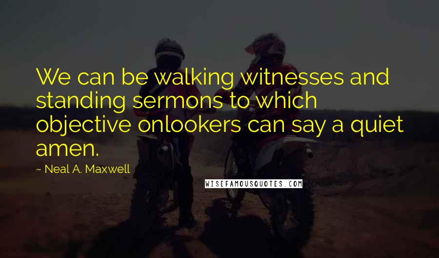 Neal A. Maxwell Quotes: We can be walking witnesses and standing sermons to which objective onlookers can say a quiet amen.