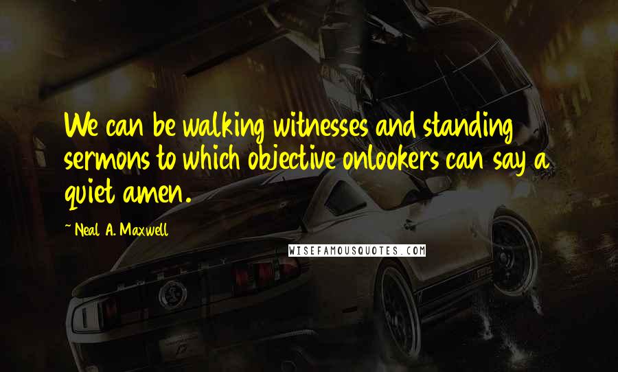 Neal A. Maxwell Quotes: We can be walking witnesses and standing sermons to which objective onlookers can say a quiet amen.